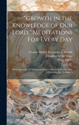 'Growth in the Knowledge of Our Lord: ' Meditations For Every Day: With Appendix Of Additional Subjects For Each Festival, Day Of Retreat, Etc., Volum 1