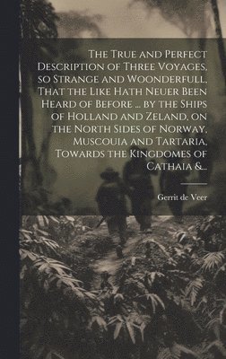 True and Perfect Description of Three Voyages, so Strange and Woonderfull, That the Like Hath Neuer Been Heard of Before ... by the Ships of Holland and Zeland, on the North Sides of Norway, Muscouia and Tartaria, Towards the Kingdomes of Cathaia &...