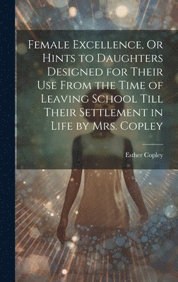 Female Excellence, Or Hints to Daughters Designed for Their Use From the Time of Leaving School Till Their Settlement in Life by Mrs. Copley 1
