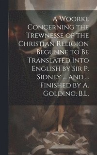 bokomslag A Woorke Concerning the Trewnesse of the Christian Religion ... Begunne to Be Translated Into English by Sir P. Sidney ... and ... Finished by A. Golding. B.L.
