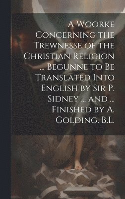 A Woorke Concerning the Trewnesse of the Christian Religion ... Begunne to Be Translated Into English by Sir P. Sidney ... and ... Finished by A. Golding. B.L. 1