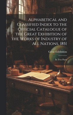 Alphabetical and Classified Index to the Official Catalogue of the Great Exhibition of the Works of Industry of All Nations, 1851 1
