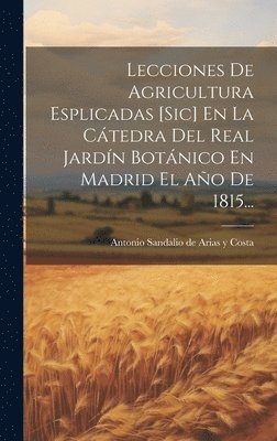 Lecciones De Agricultura Esplicadas [sic] En La Ctedra Del Real Jardn Botnico En Madrid El Ao De 1815... 1