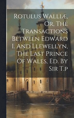 bokomslag Rotulus Walliæ, Or, The Transactions Between Edward I. And Llewellyn, The Last Prince Of Wales, Ed. By Sir T.p