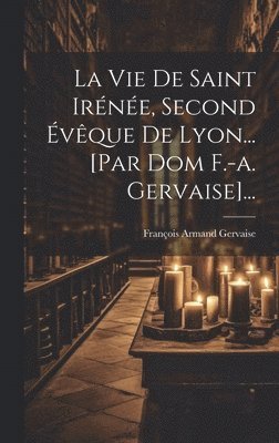 Vie De Saint Irénée, Second Évêque De Lyon... [par Dom F.-a. Gervaise]...