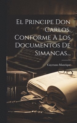 El Principe Don Carlos, Conforme A Los Documentos De Simancas... 1