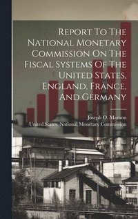 bokomslag Report To The National Monetary Commission On The Fiscal Systems Of The United States, England, France, And Germany