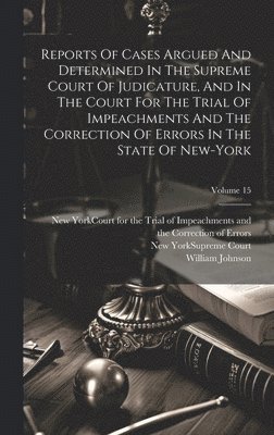 William Johnson, New York (State) Supreme Court, New York (State) Court for the Trial O - Reports Of Cases Argued And Determined In The Supreme Court Of Judicature, And In The Court For The Trial Of Impeachments And The Correction Of Errors In The State Of New-york; Volume 15, Inbunden