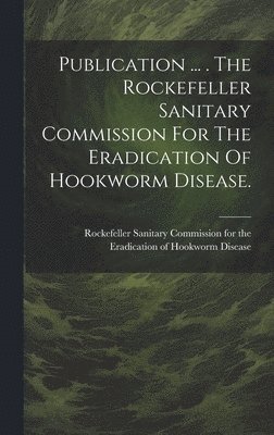 Publication ... . The Rockefeller Sanitary Commission For The Eradication Of Hookworm Disease. 1