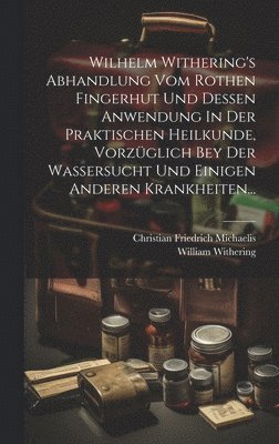 Wilhelm Withering's Abhandlung Vom Rothen Fingerhut Und Dessen Anwendung In Der Praktischen Heilkunde, Vorzglich Bey Der Wassersucht Und Einigen Anderen Krankheiten... 1