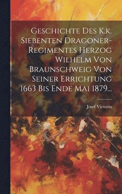 Geschichte Des K.k. Siebenten Dragoner-regimentes Herzog Wilhelm Von Braunschweig Von Seiner Errichtung 1663 Bis Ende Mai 1879... 1