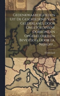 Gedenkwaardigheden Uit De Geschiedenis Van Gelderland, Door Onuitgegevene Oorkonden Opgehelderd En Bevestigd, Door I.a. Nijhoff... 1