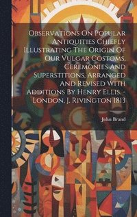 bokomslag Observations On Popular Antiquities Chiefly Illustrating The Origin Of Our Vulgar Costoms, Ceremonies And Superstitions, Arranged And Revised With Additions By Henry Ellis. - London, J. Rivington 1813