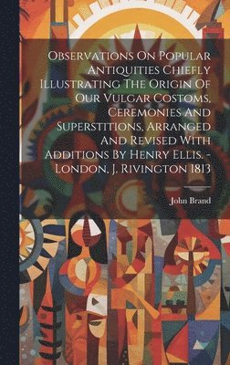 bokomslag Observations On Popular Antiquities Chiefly Illustrating The Origin Of Our Vulgar Costoms, Ceremonies And Superstitions, Arranged And Revised With Additions By Henry Ellis. - London, J. Rivington 1813