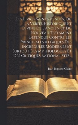 Les Livres Saints Vengés, Ou La Vérité Historique Et Divine De L'ancien Et Du Nouveau Testament Défendue Contre Les Principales Attaques Des Incrédules Modernes Et Surtout Des Mythologues Et Des Critiques Rationalistes...