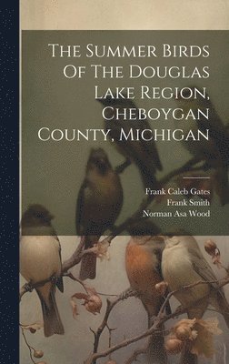 Norman Asa Wood, Frank Smith - Summer Birds Of The Douglas Lake Region, Cheboygan County, Michigan, Inbunden