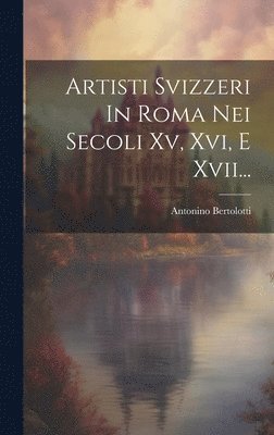 Artisti Svizzeri In Roma Nei Secoli Xv, Xvi, E Xvii... 1