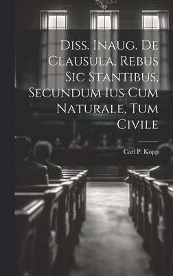 Carl P Kopp, Carl P. Kopp - Diss. Inaug. De Clausula, Rebus Sic Stantibus, Secundum Ius Cum Naturale, Tum Civile, Inbunden