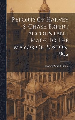 Reports Of Harvey S. Chase, Expert Accountant, Made To The Mayor Of Boston, 1902 1