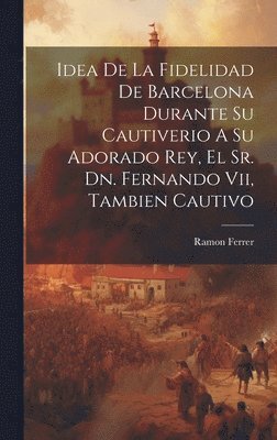 bokomslag Idea De La Fidelidad De Barcelona Durante Su Cautiverio A Su Adorado Rey, El Sr. Dn. Fernando Vii, Tambien Cautivo