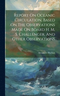 Report On Oceanic Circulation, Based On The Observations Made On Board H. M. S. Challenger, And Other Observations