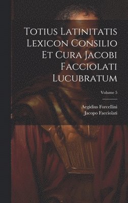 Totius Latinitatis Lexicon Consilio Et Cura Jacobi Facciolati Lucubratum; Volume 5 1