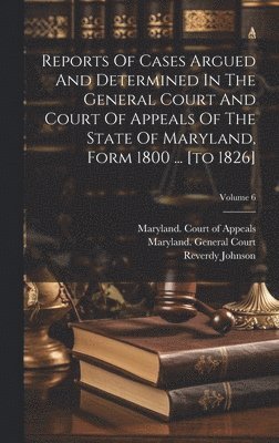 Reports Of Cases Argued And Determined In The General Court And Court Of Appeals Of The State Of Maryland, Form 1800 ... [to 1826]; Volume 6 1