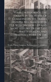 bokomslag Verbatim Report Of The Debate In The House Of Commons On The Trades Disputes Bill, March 10th, 1905, With Division List And Short History Of The Taff Vale Judgment And Committee's Work On The Subject