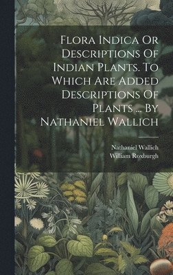 Flora Indica Or Descriptions Of Indian Plants. To Which Are Added Descriptions Of Plants ... By Nathaniel Wallich 1