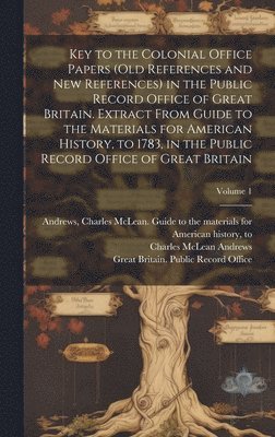 Key to the Colonial Office Papers (old References and New References) in the Public Record Office of Great Britain. Extract From Guide to the Materials for American History, to 1783, in the Public 1