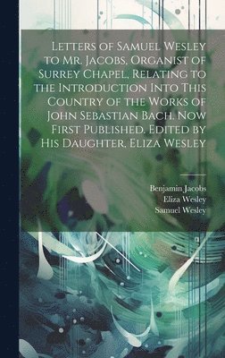 Letters of Samuel Wesley to Mr. Jacobs, Organist of Surrey Chapel, Relating to the Introduction Into This Country of the Works of John Sebastian Bach. Now First Published. Edited by His Daughter, 1