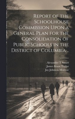 Report of the Schoolhouse Commission Upon a General Plan for the Consolidation of Public Schools in the District of Columbia .. 1