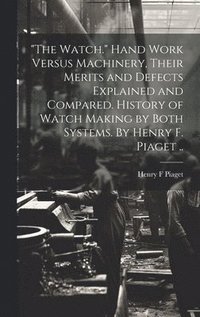 bokomslag &quot;The Watch.&quot; Hand Work Versus Machinery, Their Merits and Defects Explained and Compared. History of Watch Making by Both Systems. By Henry F. Piaget ..
