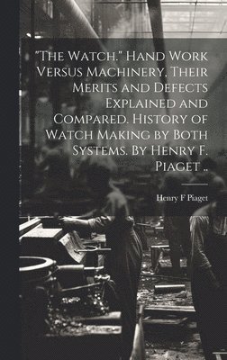 bokomslag "The Watch." Hand Work Versus Machinery, Their Merits and Defects Explained and Compared. History of Watch Making by Both Systems. By Henry F. Piaget ..