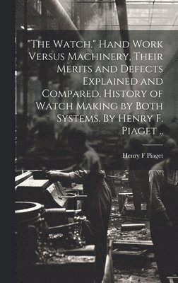 &quot;The Watch.&quot; Hand Work Versus Machinery, Their Merits and Defects Explained and Compared. History of Watch Making by Both Systems. By Henry F. Piaget .. 1