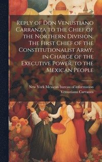 bokomslag Reply of Don Venustiano Carranza to the Chief of the Northern Division. The First Chief of the Constitutionalist Army, in Charge of the Executive Power, to the Mexican People