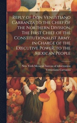 Reply of Don Venustiano Carranza to the Chief of the Northern Division. The First Chief of the Constitutionalist Army, in Charge of the Executive Power, to the Mexican People 1