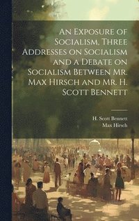 bokomslag An Exposure of Socialism, Three Addresses on Socialism and a Debate on Socialism Between Mr. Max Hirsch and Mr. H. Scott Bennett