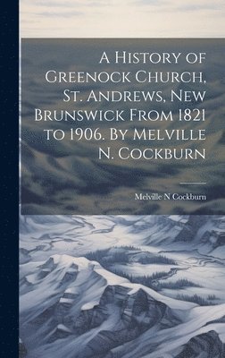 History of Greenock Church, St. Andrews, New Brunswick From 1821 to 1906. By Melville N. Cockburn
