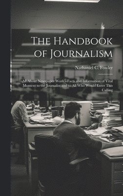 The Handbook of Journalism; All About Newspaper Work.--Facts and Information of Vital Moment to the Journalist and to All Who Would Enter This Calling 1