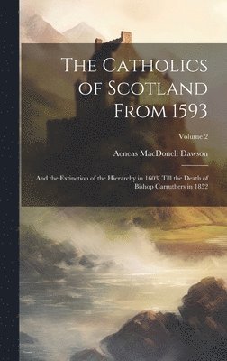 The Catholics of Scotland From 1593: And the Extinction of the Hierarchy in 1603, Till the Death of Bishop Carruthers in 1852; Volume 2 1