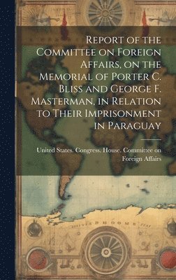 bokomslag Report of the Committee on Foreign Affairs, on the Memorial of Porter C. Bliss and George F. Masterman, in Relation to Their Imprisonment in Paraguay