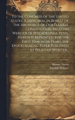bokomslag To the Congress of the United States. A Memorial in Behalf of the Architect of Our Federal Constitution, Pelatian Webster of Philadelphia, Penn. Herein is Reprinted, for the First Time in 116 Years...