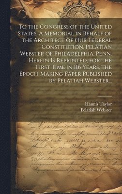 To the Congress of the United States. A Memorial in Behalf of the Architect of Our Federal Constitution, Pelatian Webster of Philadelphia, Penn. Herein is Reprinted, for the First Time in 116 Years, 1