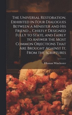 Universal Restoration. Exhibited in Four Dialogues Between a Minister and His Friend ... Chiefly Designed Fully to State, and Fairly to Answer the Most Common Objections That Are Brought Against It, From the Scriptures