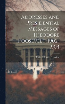 Addresses and Presidential Messages of Theodore Roosevelt, 1902-1904 1