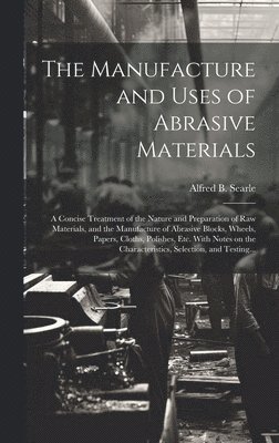 The Manufacture and Uses of Abrasive Materials; a Concise Treatment of the Nature and Preparation of Raw Materials, and the Manufacture of Abrasive Blocks, Wheels, Papers, Cloths, Polishes, Etc. With 1