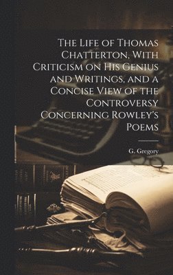 The Life of Thomas Chatterton, With Criticism on His Genius and Writings, and a Concise View of the Controversy Concerning Rowley's Poems 1