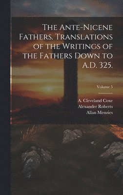 The Ante-Nicene Fathers. Translations of the Writings of the Fathers Down to A.D. 325.; Volume 5 1