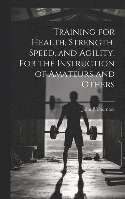 John P Thornton, John P. Thornton - Training for Health, Strength, Speed, and Agility. For the Instruction of Amateurs and Others, Inbunden